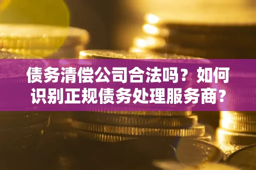 北京债务清偿公司合法吗？如何识别正规债务处理服务商？