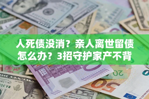 北京人死债没消？亲人离世留债怎么办？3招守护家产不背锅