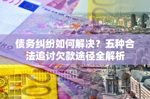 北京债务纠纷如何解决？五种合法追讨欠款途径全解析